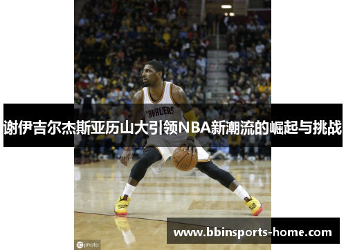 谢伊吉尔杰斯亚历山大引领NBA新潮流的崛起与挑战